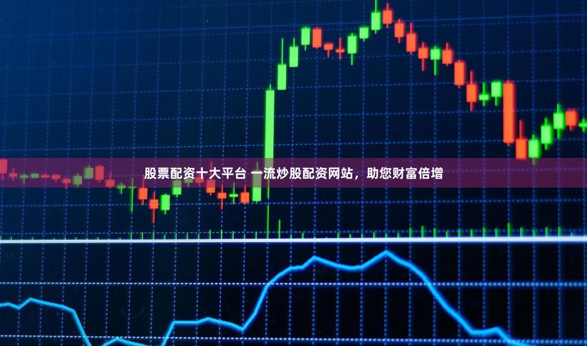 股票配资十大平台 一流炒股配资网站，助您财富倍增