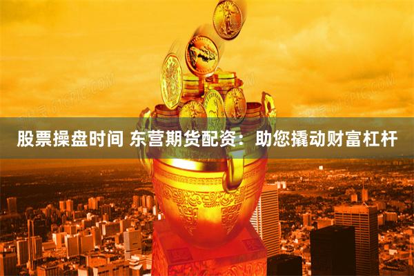 股票操盘时间 东营期货配资：助您撬动财富杠杆