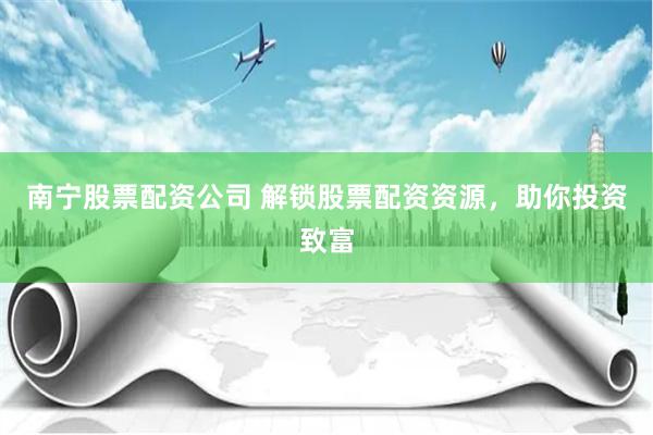 南宁股票配资公司 解锁股票配资资源，助你投资致富