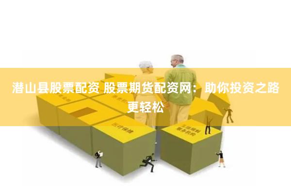 潜山县股票配资 股票期货配资网：助你投资之路更轻松