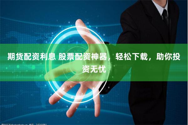 期货配资利息 股票配资神器，轻松下载，助你投资无忧