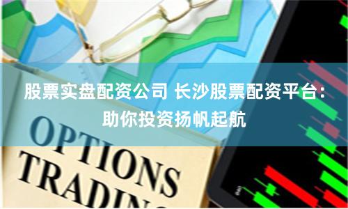 股票实盘配资公司 长沙股票配资平台：助你投资扬帆起航