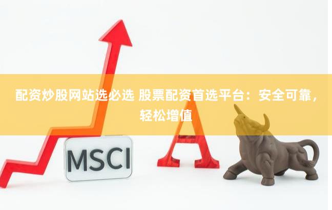 配资炒股网站选必选 股票配资首选平台：安全可靠，轻松增值