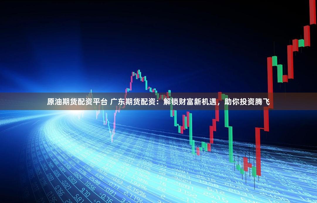 原油期货配资平台 广东期货配资：解锁财富新机遇，助你投资腾飞