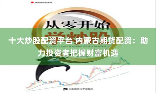 十大炒股配资平台 内蒙古期货配资：助力投资者把握财富机遇