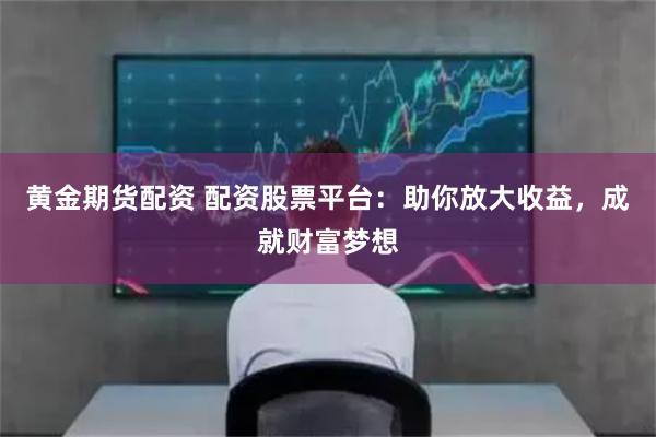 黄金期货配资 配资股票平台：助你放大收益，成就财富梦想