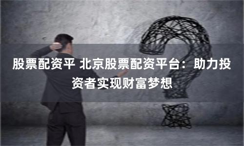 股票配资平 北京股票配资平台：助力投资者实现财富梦想