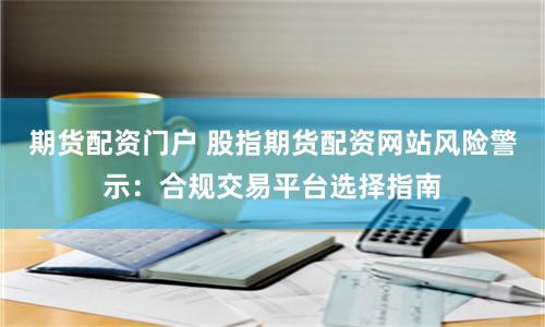 期货配资门户 股指期货配资网站风险警示：合规交易平台选择指南